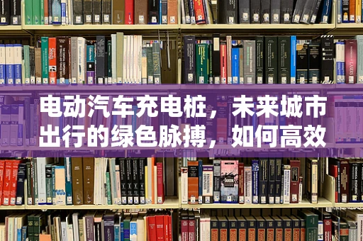 电动汽车充电桩，未来城市出行的绿色脉搏，如何高效布局与智能管理？