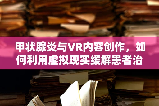 甲状腺炎与VR内容创作，如何利用虚拟现实缓解患者治疗焦虑？