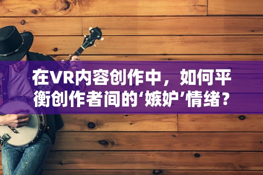 在VR内容创作中，如何平衡创作者间的‘嫉妒’情绪？