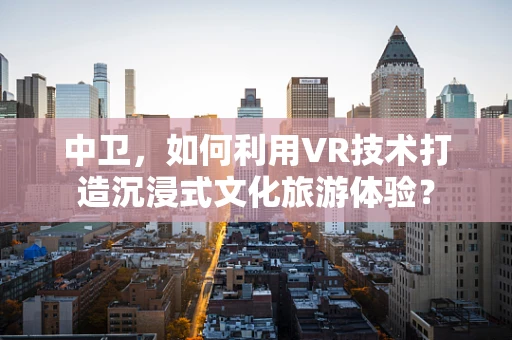 中卫，如何利用VR技术打造沉浸式文化旅游体验？