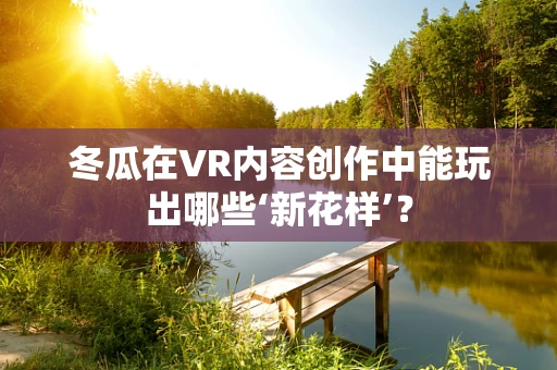 冬瓜在VR内容创作中能玩出哪些‘新花样’？
