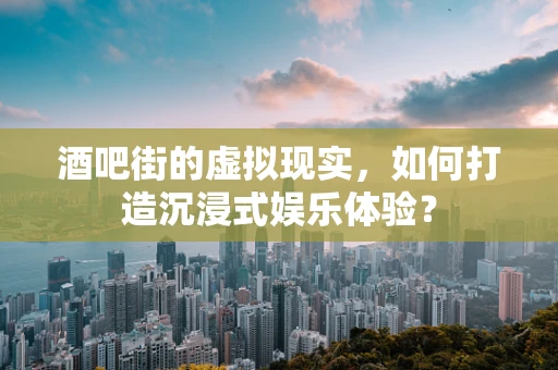 酒吧街的虚拟现实，如何打造沉浸式娱乐体验？