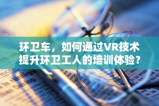 环卫车，如何通过VR技术提升环卫工人的培训体验？