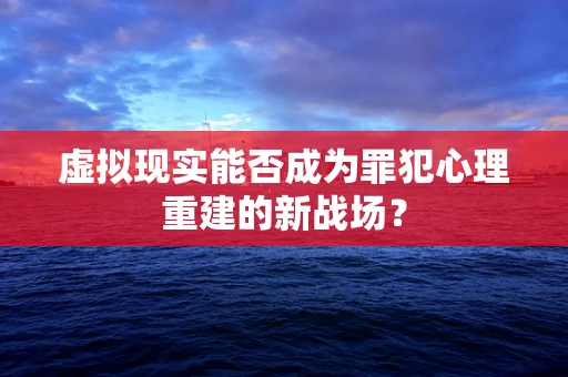 虚拟现实能否成为罪犯心理重建的新战场？