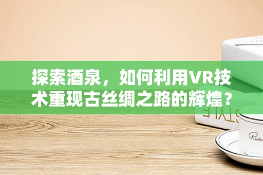 探索酒泉，如何利用VR技术重现古丝绸之路的辉煌？