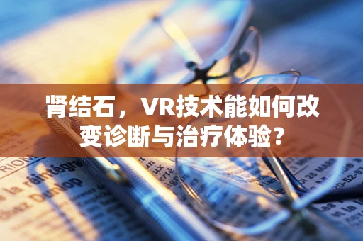 肾结石，VR技术能如何改变诊断与治疗体验？