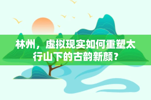 林州，虚拟现实如何重塑太行山下的古韵新颜？