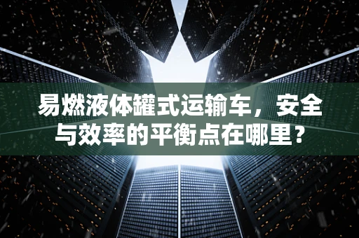 易燃液体罐式运输车，安全与效率的平衡点在哪里？