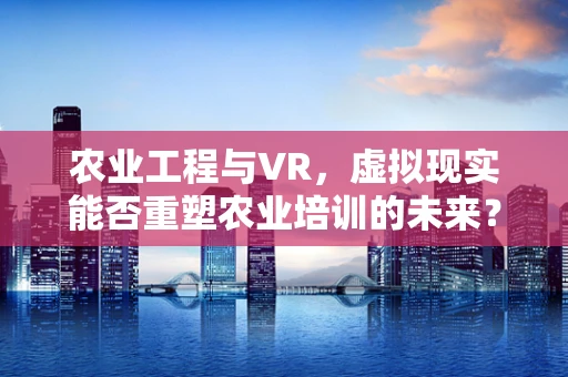 农业工程与VR，虚拟现实能否重塑农业培训的未来？