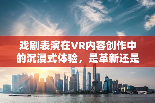 戏剧表演在VR内容创作中的沉浸式体验，是革新还是挑战？