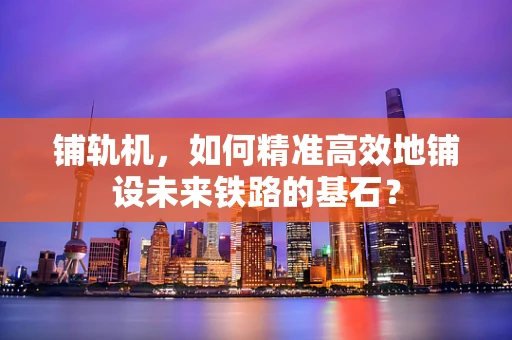 铺轨机，如何精准高效地铺设未来铁路的基石？