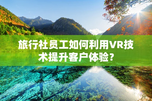 旅行社员工如何利用VR技术提升客户体验？