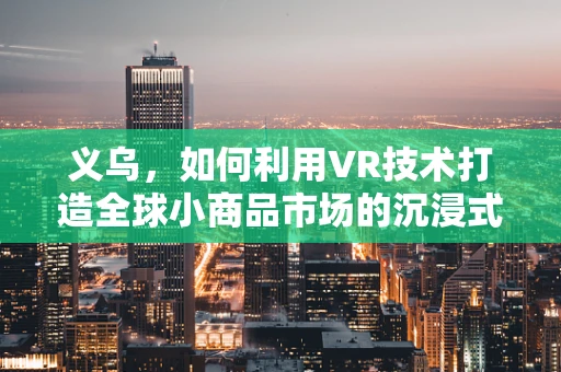 义乌，如何利用VR技术打造全球小商品市场的沉浸式体验？