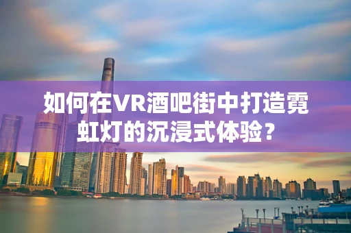 如何在VR酒吧街中打造霓虹灯的沉浸式体验？