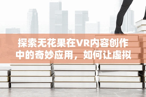 探索无花果在VR内容创作中的奇妙应用，如何让虚拟世界尝到自然的甘甜？