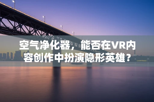 空气净化器，能否在VR内容创作中扮演隐形英雄？