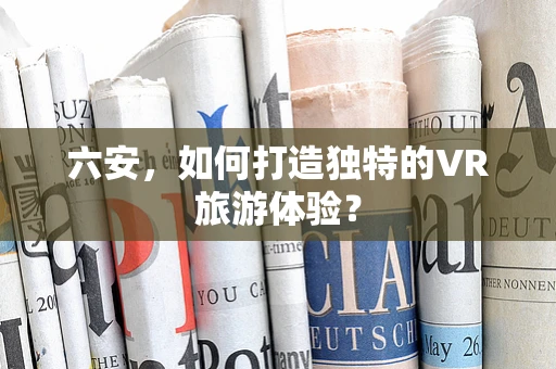 六安，如何打造独特的VR旅游体验？