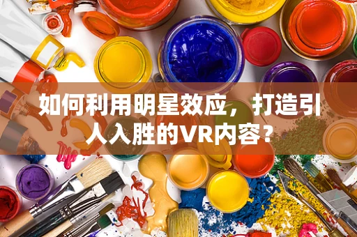 如何利用明星效应，打造引人入胜的VR内容？
