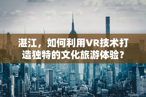 湛江，如何利用VR技术打造独特的文化旅游体验？