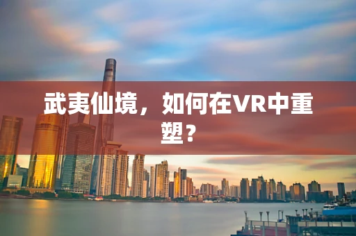 武夷仙境，如何在VR中重塑？