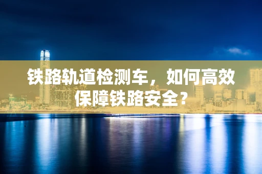铁路轨道检测车，如何高效保障铁路安全？