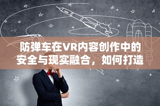 防弹车在VR内容创作中的安全与现实融合，如何打造无懈可击的虚拟体验？