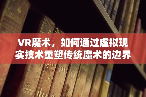 VR魔术，如何通过虚拟现实技术重塑传统魔术的边界？