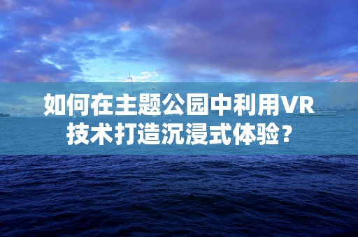 如何在主题公园中利用VR技术打造沉浸式体验？