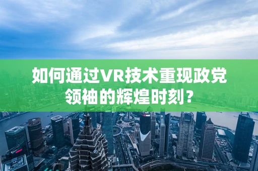 如何通过VR技术重现政党领袖的辉煌时刻？