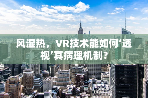 风湿热，VR技术能如何‘透视’其病理机制？