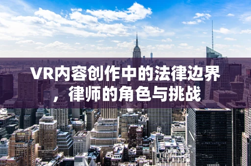 VR内容创作中的法律边界，律师的角色与挑战