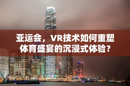 亚运会，VR技术如何重塑体育盛宴的沉浸式体验？
