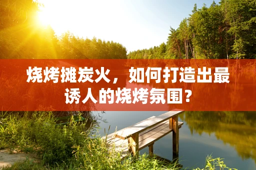 烧烤摊炭火，如何打造出最诱人的烧烤氛围？