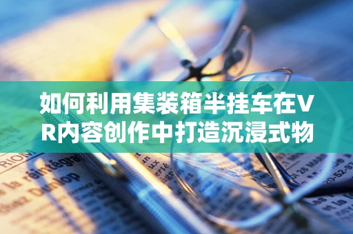 如何利用集装箱半挂车在VR内容创作中打造沉浸式物流体验？