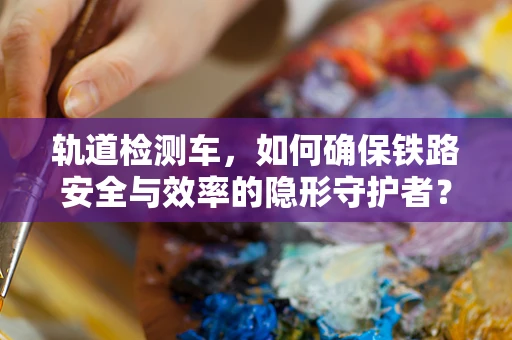 轨道检测车，如何确保铁路安全与效率的隐形守护者？