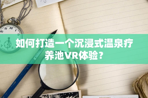 如何打造一个沉浸式温泉疗养池VR体验？