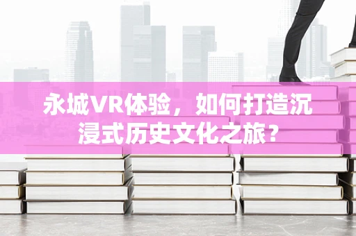永城VR体验，如何打造沉浸式历史文化之旅？
