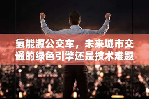 氢能源公交车，未来城市交通的绿色引擎还是技术难题的试验田？