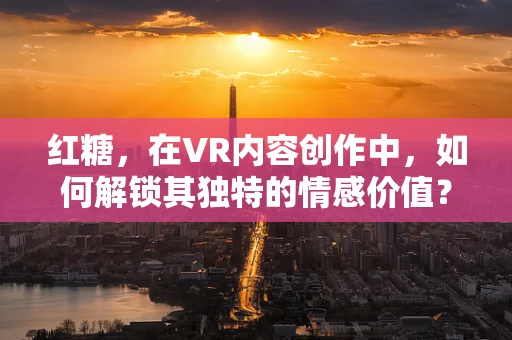 红糖，在VR内容创作中，如何解锁其独特的情感价值？