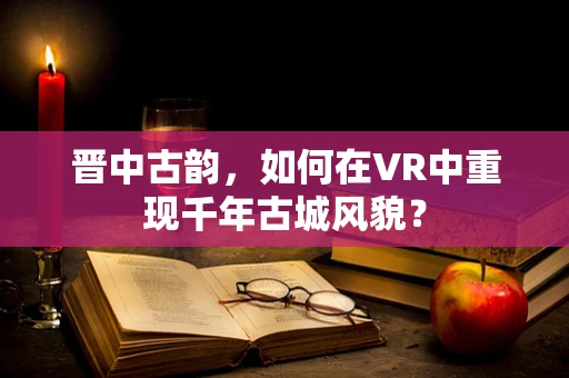晋中古韵，如何在VR中重现千年古城风貌？