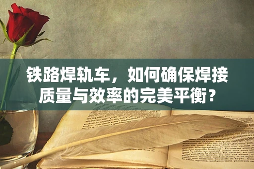 铁路焊轨车，如何确保焊接质量与效率的完美平衡？