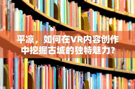 平凉，如何在VR内容创作中挖掘古城的独特魅力？