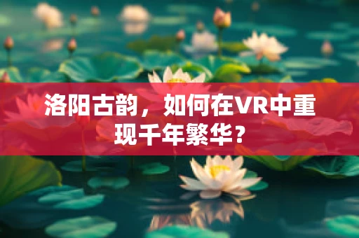 洛阳古韵，如何在VR中重现千年繁华？