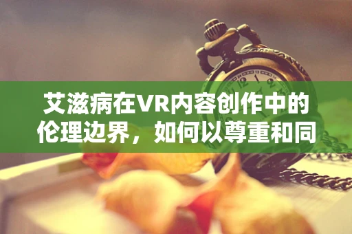 艾滋病在VR内容创作中的伦理边界，如何以尊重和同理心呈现？