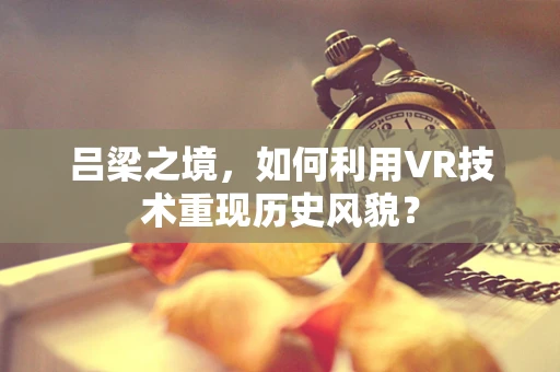 吕梁之境，如何利用VR技术重现历史风貌？