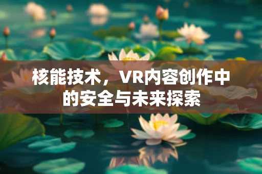 核能技术，VR内容创作中的安全与未来探索