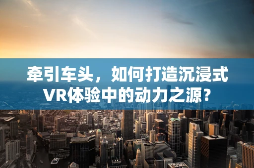 牵引车头，如何打造沉浸式VR体验中的动力之源？