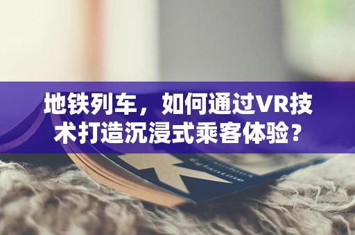 地铁列车，如何通过VR技术打造沉浸式乘客体验？