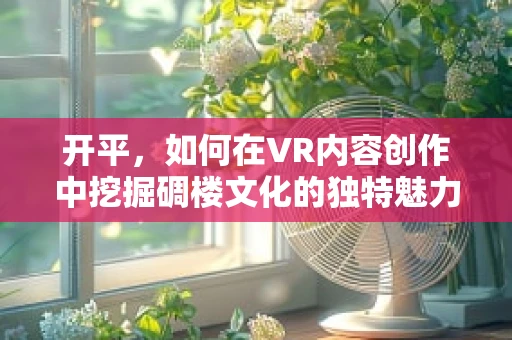 开平，如何在VR内容创作中挖掘碉楼文化的独特魅力？