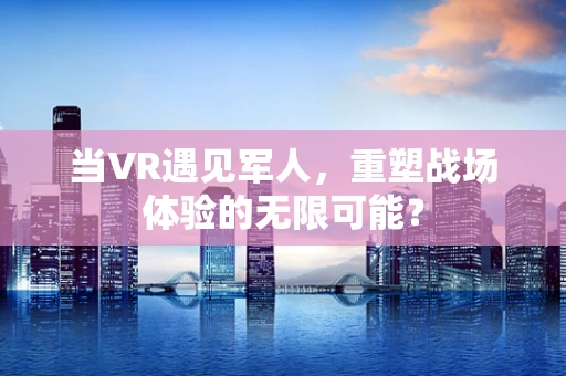 当VR遇见军人，重塑战场体验的无限可能？